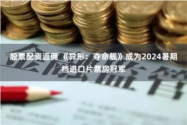 股票配资返佣 《异形：夺命舰》成为2024暑期档进口片票房冠军