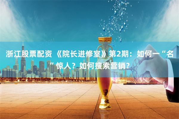 浙江股票配资 《院长进修室》第2期：如何一“名”惊人？如何搜索营销？
