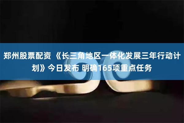 郑州股票配资 《长三角地区一体化发展三年行动计划》今日发布 明确165项重点任务