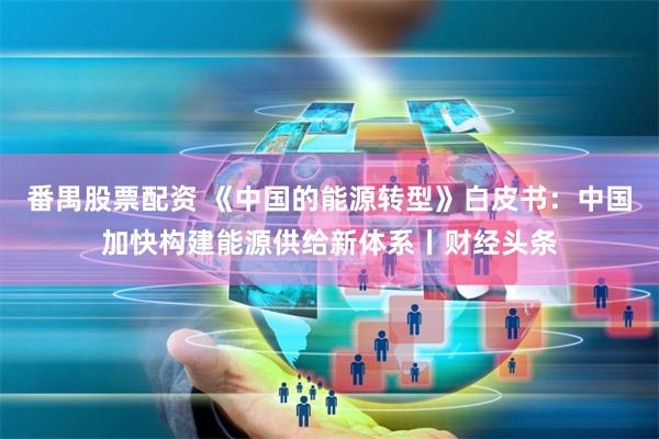 番禺股票配资 《中国的能源转型》白皮书：中国加快构建能源供给新体系丨财经头条