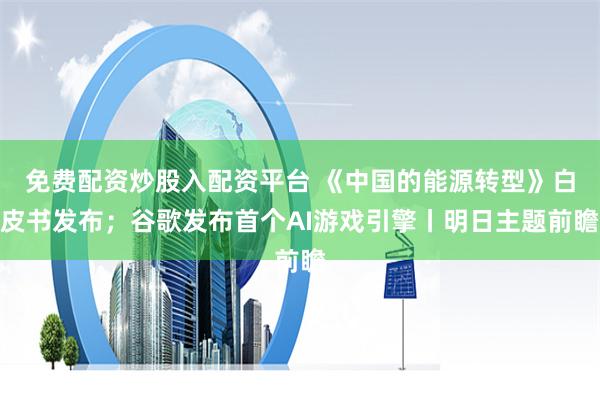 免费配资炒股入配资平台 《中国的能源转型》白皮书发布；谷歌发布首个AI游戏引擎丨明日主题前瞻