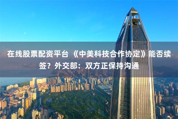 在线股票配资平台 《中美科技合作协定》能否续签？外交部：双方正保持沟通