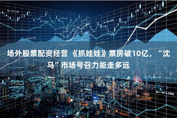 场外股票配资经营 《抓娃娃》票房破10亿，“沈马”市场号召力能走多远