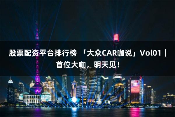 股票配资平台排行榜 「大众CAR咖说」Vol01｜首位大咖，明天见！