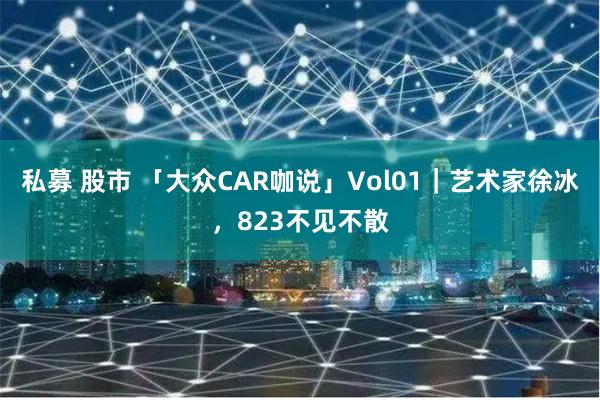 私募 股市 「大众CAR咖说」Vol01｜艺术家徐冰，823不见不散