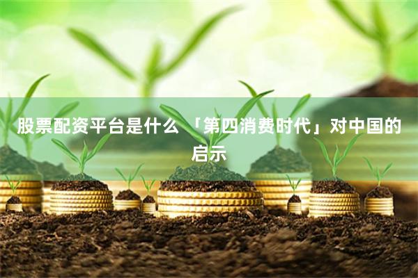 股票配资平台是什么 「第四消费时代」对中国的启示