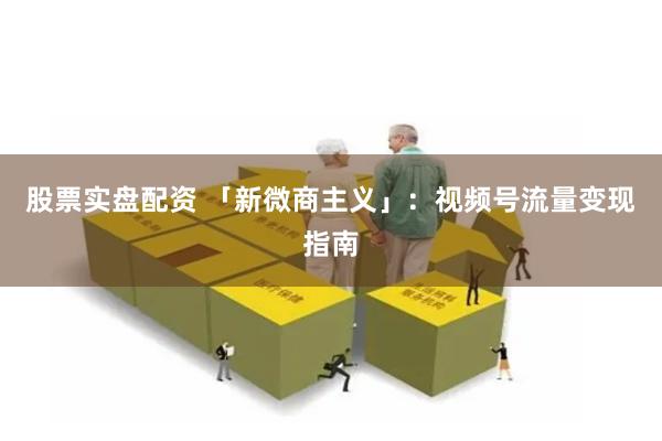 股票实盘配资 「新微商主义」：视频号流量变现指南