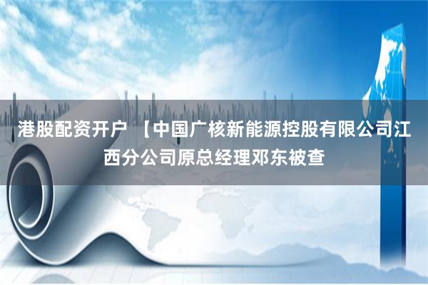 港股配资开户 【中国广核新能源控股有限公司江西分公司原总经理邓东被查