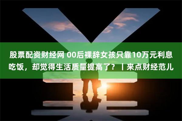 股票配资财经网 00后裸辞女孩只靠10万元利息吃饭，却觉得生活质量提高了？丨来点财经范儿