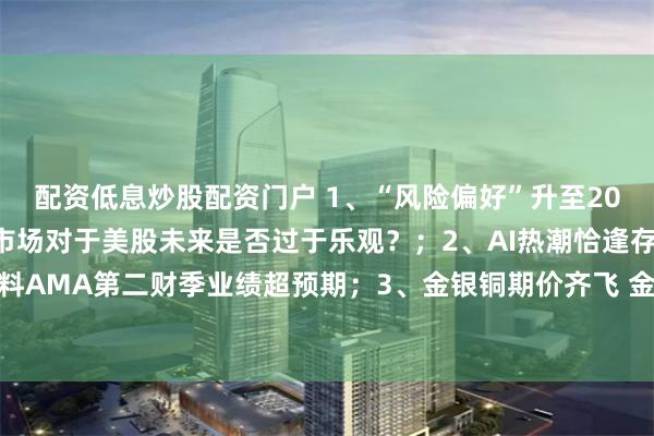 配资低息炒股配资门户 1、“风险偏好”升至2021年11月以来最高 市场对于美股未来是否过于乐观？；2、AI热潮恰逢存量消化期 应用材料AMA第二财季业绩超预期；3、金银铜期价齐飞 金矿股是否也迎来机会？丨从华尔街到陆家嘴
