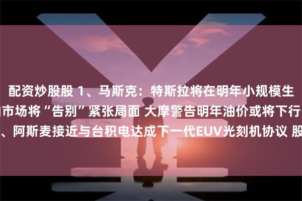配资炒股股 1、马斯克：特斯拉将在明年小规模生产人形机器人；1、原油市场将“告别”紧张局面 大摩警告明年油价或将下行；3、阿斯麦接近与台积电达成下一代EUV光刻机协议 股价涨超5%｜从华尔街到陆家嘴