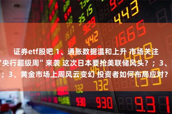 证券etf股吧 1、通胀数据温和上升 市场关注美联储降息前景；2、“央行超级周”来袭 这次日本要抢美联储风头？；3、黄金市场上周风云变幻 投资者如何布局应对？｜从华尔街到陆家嘴