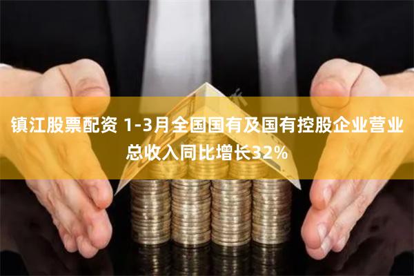 镇江股票配资 1-3月全国国有及国有控股企业营业总收入同比增长32%