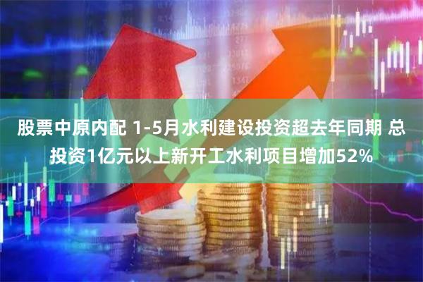 股票中原内配 1-5月水利建设投资超去年同期 总投资1亿元以上新开工水利项目增加52%