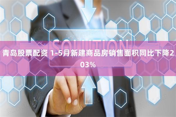 青岛股票配资 1-5月新建商品房销售面积同比下降203%