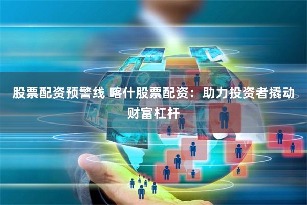 股票配资预警线 喀什股票配资：助力投资者撬动财富杠杆