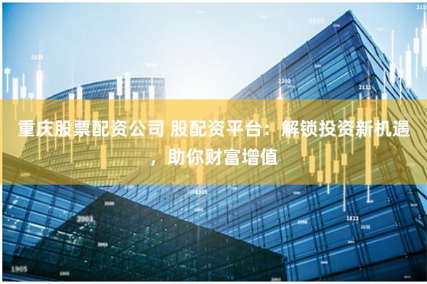重庆股票配资公司 股配资平台：解锁投资新机遇，助你财富增值
