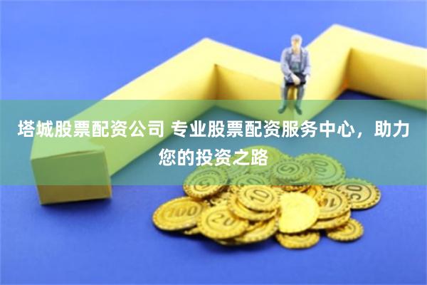 塔城股票配资公司 专业股票配资服务中心，助力您的投资之路