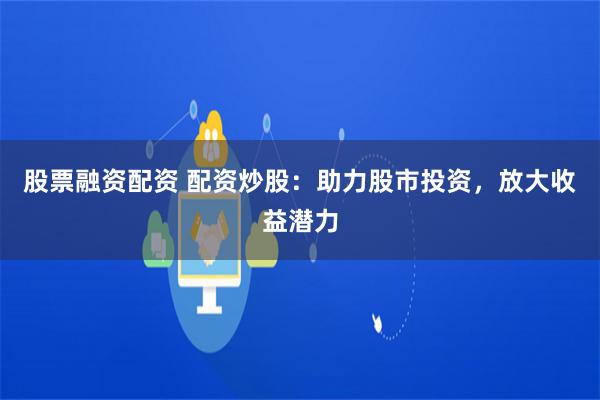 股票融资配资 配资炒股：助力股市投资，放大收益潜力