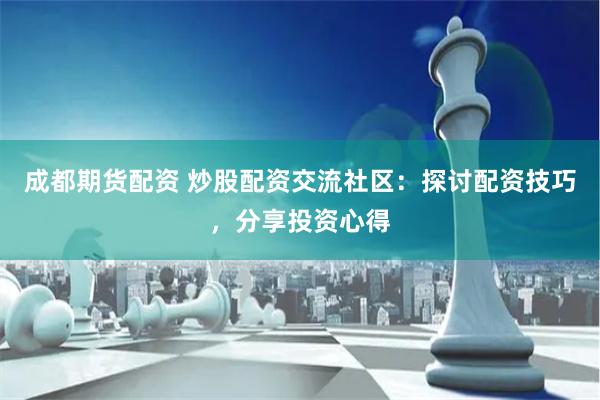 成都期货配资 炒股配资交流社区：探讨配资技巧，分享投资心得