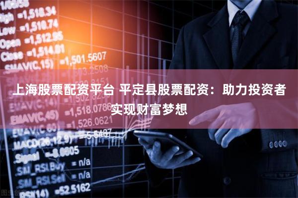 上海股票配资平台 平定县股票配资：助力投资者实现财富梦想