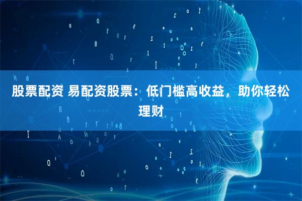 股票配资 易配资股票：低门槛高收益，助你轻松理财