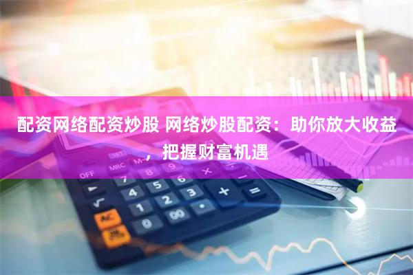 配资网络配资炒股 网络炒股配资：助你放大收益，把握财富机遇