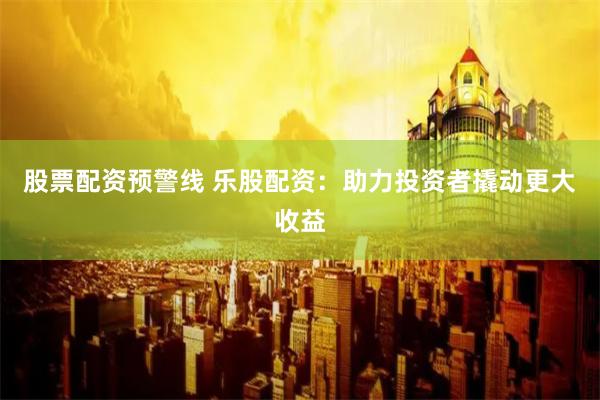 股票配资预警线 乐股配资：助力投资者撬动更大收益