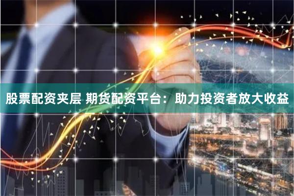 股票配资夹层 期货配资平台：助力投资者放大收益