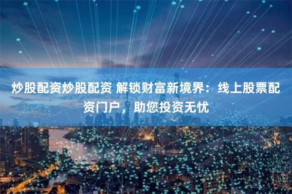 炒股配资炒股配资 解锁财富新境界：线上股票配资门户，助您投资无忧