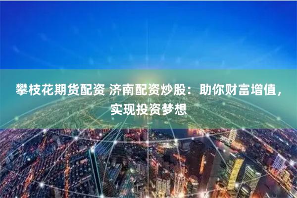 攀枝花期货配资 济南配资炒股：助你财富增值，实现投资梦想