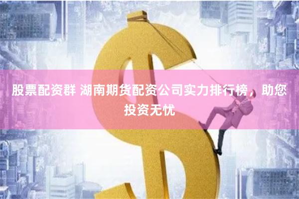 股票配资群 湖南期货配资公司实力排行榜，助您投资无忧