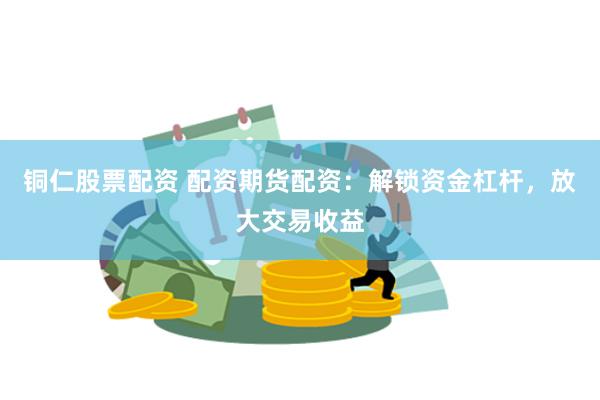铜仁股票配资 配资期货配资：解锁资金杠杆，放大交易收益