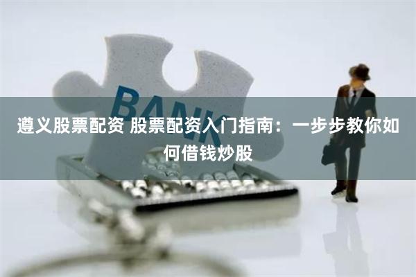 遵义股票配资 股票配资入门指南：一步步教你如何借钱炒股