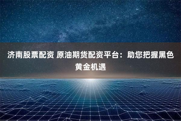 济南股票配资 原油期货配资平台：助您把握黑色黄金机遇