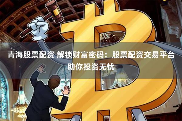 青海股票配资 解锁财富密码：股票配资交易平台助你投资无忧