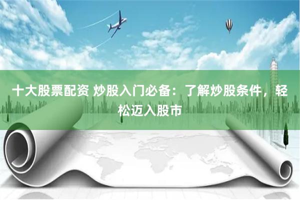 十大股票配资 炒股入门必备：了解炒股条件，轻松迈入股市
