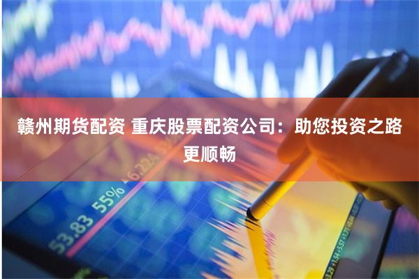 赣州期货配资 重庆股票配资公司：助您投资之路更顺畅