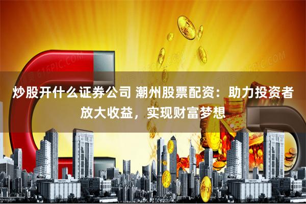 炒股开什么证券公司 潮州股票配资：助力投资者放大收益，实现财富梦想