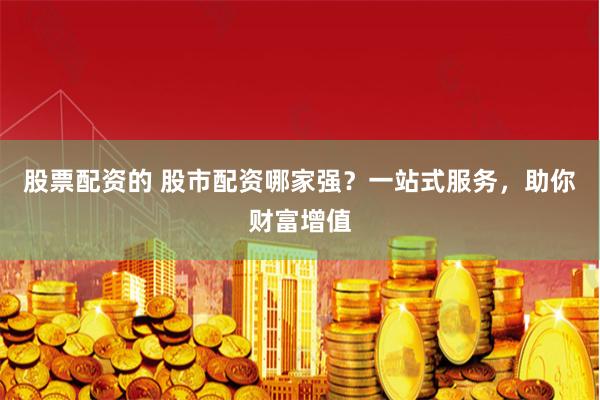 股票配资的 股市配资哪家强？一站式服务，助你财富增值