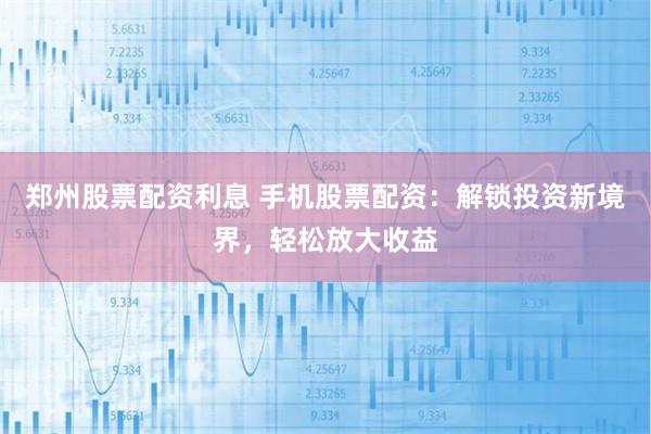郑州股票配资利息 手机股票配资：解锁投资新境界，轻松放大收益