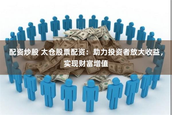 配资炒股 太仓股票配资：助力投资者放大收益，实现财富增值