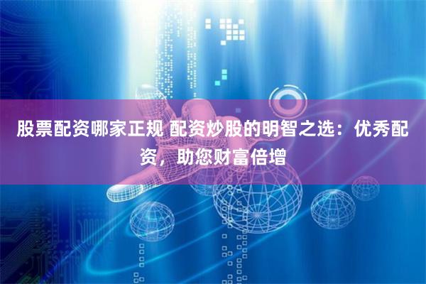 股票配资哪家正规 配资炒股的明智之选：优秀配资，助您财富倍增
