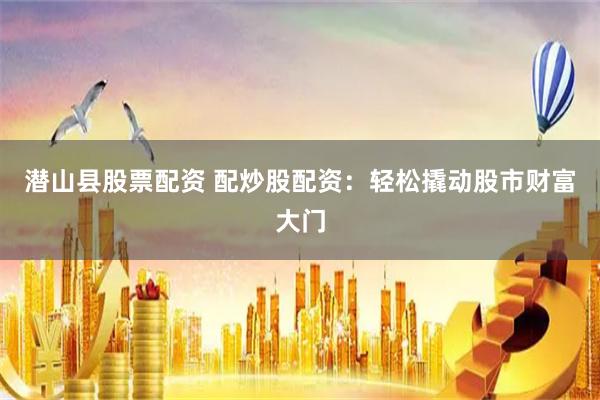 潜山县股票配资 配炒股配资：轻松撬动股市财富大门