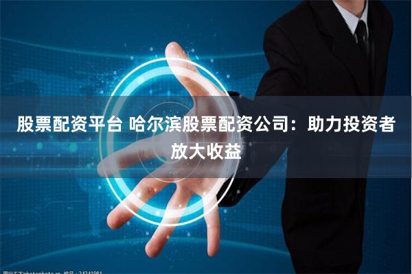 股票配资平台 哈尔滨股票配资公司：助力投资者放大收益
