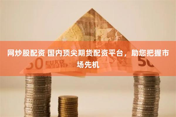 网炒股配资 国内顶尖期货配资平台，助您把握市场先机