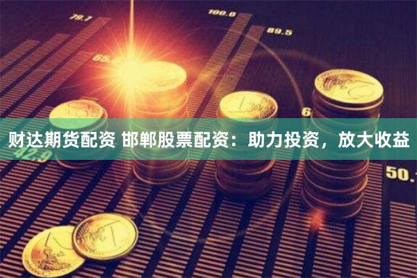 财达期货配资 邯郸股票配资：助力投资，放大收益