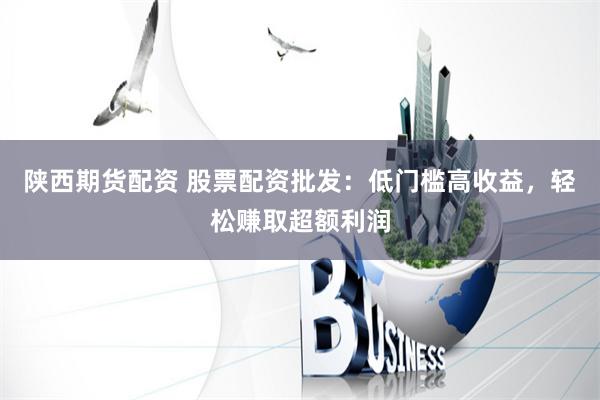 陕西期货配资 股票配资批发：低门槛高收益，轻松赚取超额利润