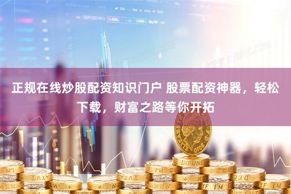 正规在线炒股配资知识门户 股票配资神器，轻松下载，财富之路等你开拓