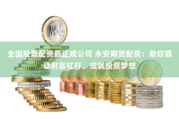 全国股票配资最正规公司 永安期货配资：助你撬动财富杠杆，成就投资梦想